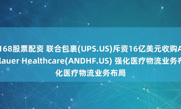 168股票配资 联合包裹(UPS.US)斥资16亿美元收购Andlauer Healthcare(ANDHF.US) 强化医疗物流业务布局