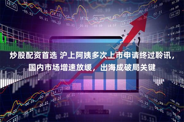 炒股配资首选 沪上阿姨多次上市申请终过聆讯，国内市场增速放缓，出海成破局关键