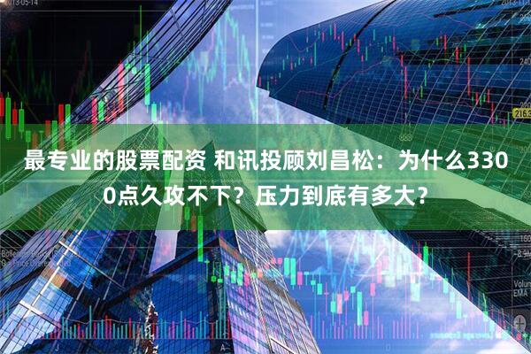 最专业的股票配资 和讯投顾刘昌松：为什么3300点久攻不下？压力到底有多大？
