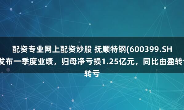 配资专业网上配资炒股 抚顺特钢(600399.SH)发布一季度业绩，归母净亏损1.25亿元，同比由盈转亏