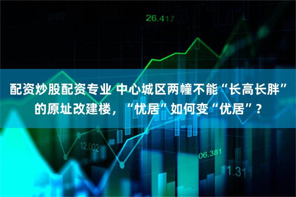 配资炒股配资专业 中心城区两幢不能“长高长胖”的原址改建楼，“忧居”如何变“优居”？