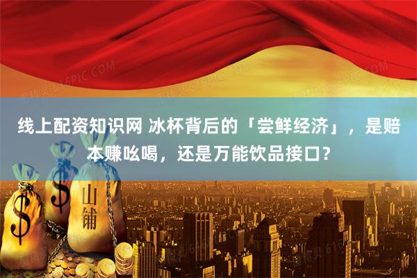 线上配资知识网 冰杯背后的「尝鲜经济」，是赔本赚吆喝，还是万能饮品接口？