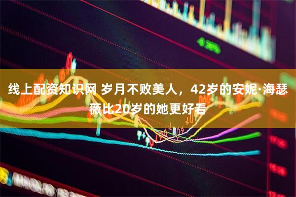 线上配资知识网 岁月不败美人，42岁的安妮·海瑟薇比20岁的她更好看