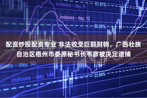 配资炒股配资专业 非法收受巨额财物，广西壮族自治区梧州市委原秘书长韦彦被决定逮捕