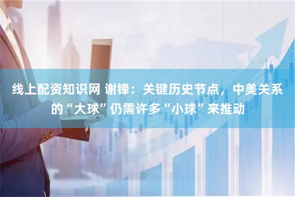 线上配资知识网 谢锋：关键历史节点，中美关系的“大球”仍需许多“小球”来推动