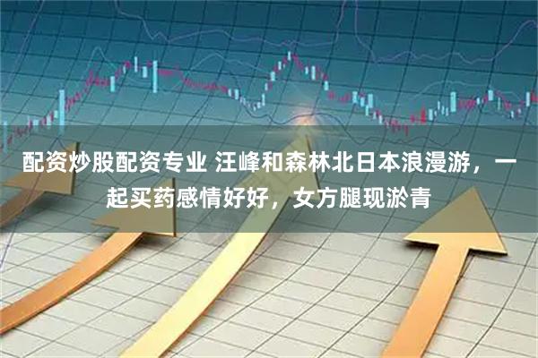 配资炒股配资专业 汪峰和森林北日本浪漫游，一起买药感情好好，女方腿现淤青