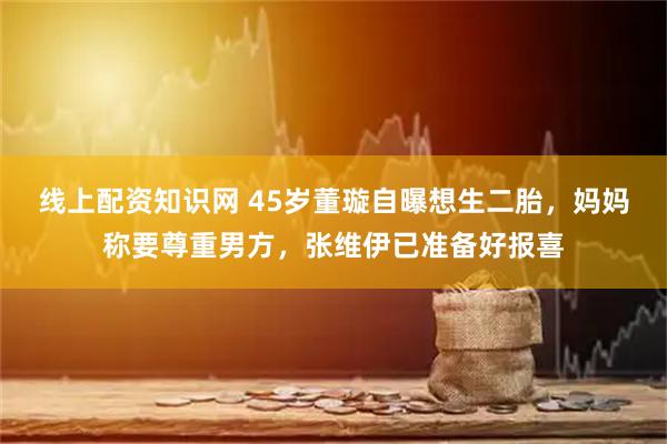 线上配资知识网 45岁董璇自曝想生二胎，妈妈称要尊重男方，张维伊已准备好报喜