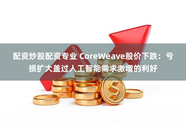 配资炒股配资专业 CoreWeave股价下跌：亏损扩大盖过人工智能需求激增的利好
