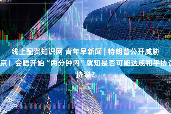 线上配资知识网 青年早新闻 | 特朗普公开威胁普京！会晤开始“两分钟内”就知是否可能达成和平协议？