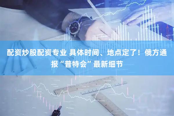 配资炒股配资专业 具体时间、地点定了！俄方通报“普特会”最新细节