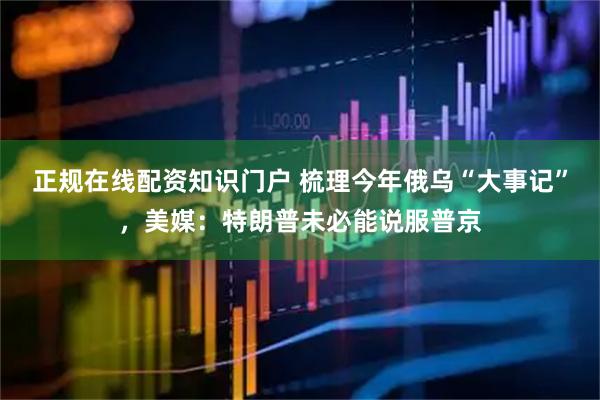 正规在线配资知识门户 梳理今年俄乌“大事记”，美媒：特朗普未必能说服普京