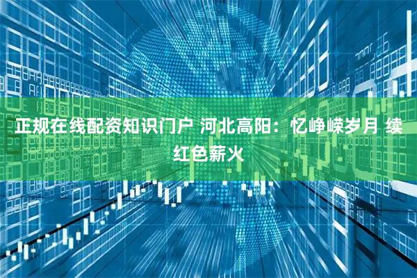正规在线配资知识门户 河北高阳：忆峥嵘岁月 续红色薪火