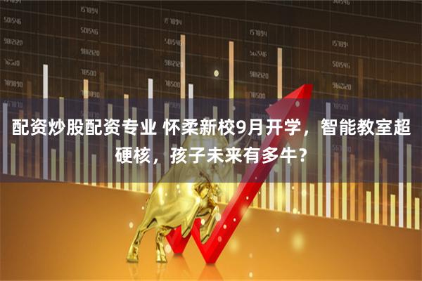 配资炒股配资专业 怀柔新校9月开学，智能教室超硬核，孩子未来有多牛？
