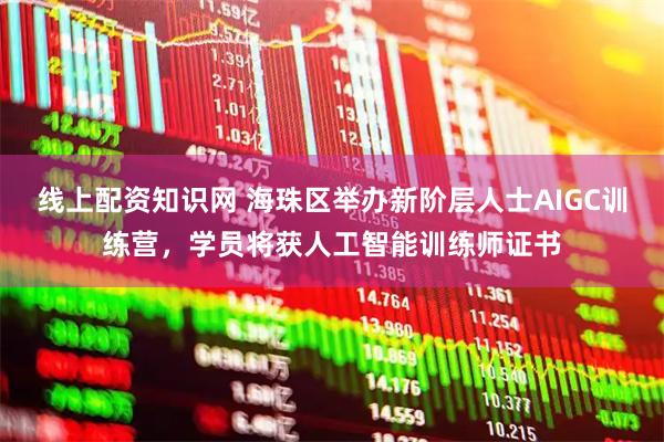 线上配资知识网 海珠区举办新阶层人士AIGC训练营，学员将获人工智能训练师证书