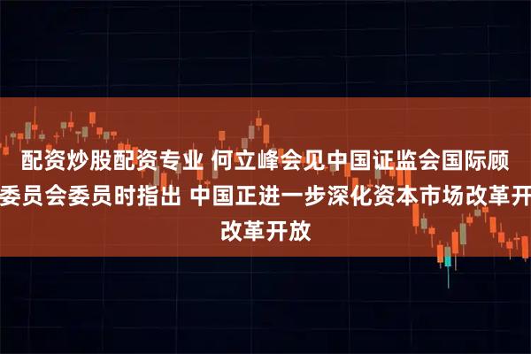 配资炒股配资专业 何立峰会见中国证监会国际顾问委员会委员时指出 中国正进一步深化资本市场改革开放