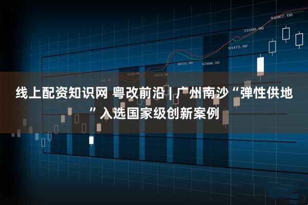 线上配资知识网 粤改前沿 | 广州南沙“弹性供地”入选国家级创新案例