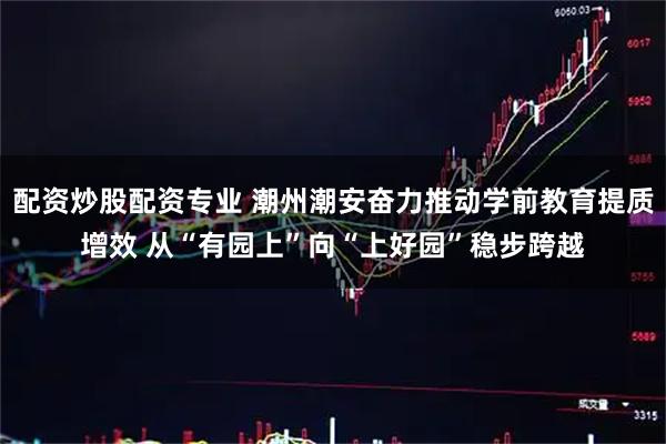 配资炒股配资专业 潮州潮安奋力推动学前教育提质增效 从“有园上”向“上好园”稳步跨越