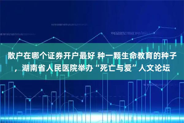 散户在哪个证券开户最好 种一颗生命教育的种子，湖南省人民医院举办“死亡与爱”人文论坛