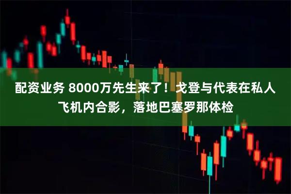 配资业务 8000万先生来了！戈登与代表在私人飞机内合影，落地巴塞罗那体检
