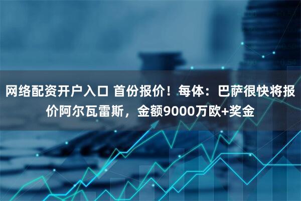 网络配资开户入口 首份报价！每体：巴萨很快将报价阿尔瓦雷斯，金额9000万欧+奖金