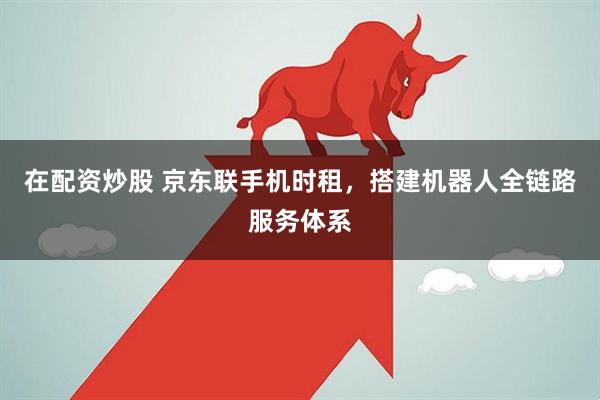 在配资炒股 京东联手机时租，搭建机器人全链路服务体系