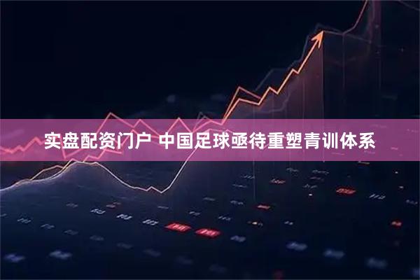 实盘配资门户 中国足球亟待重塑青训体系