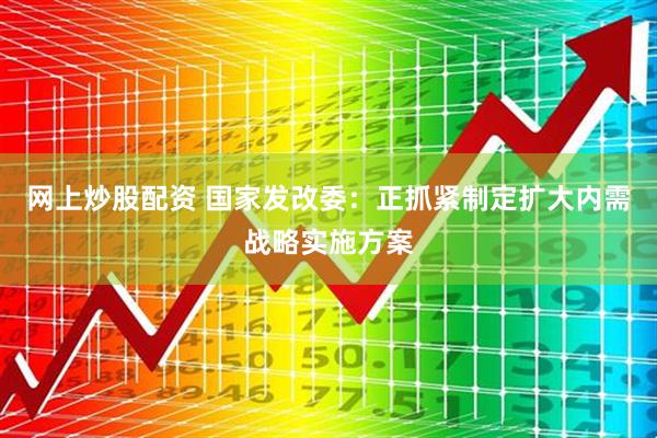 网上炒股配资 国家发改委：正抓紧制定扩大内需战略实施方案
